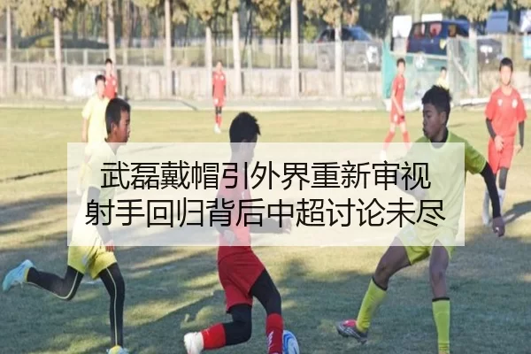 武磊戴帽引外界重新审视 射手回归背后中超讨论未尽